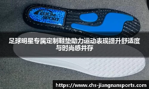 足球明星专属定制鞋垫助力运动表现提升舒适度与时尚感并存